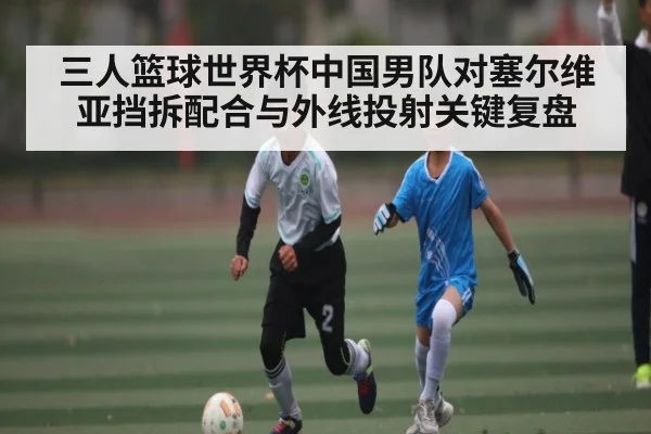 三人篮球世界杯中国男队对塞尔维亚挡拆配合与外线投射关键复盘